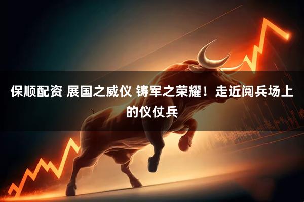 保顺配资 展国之威仪 铸军之荣耀！走近阅兵场上的仪仗兵