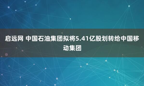 启远网 中国石油集团拟将5.41亿股划转给中国移动集团