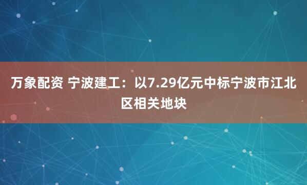 万象配资 宁波建工：以7.29亿元中标宁波市江北区相关地块