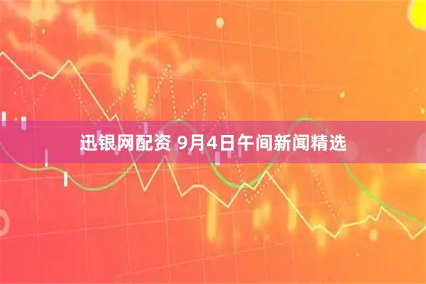 迅银网配资 9月4日午间新闻精选