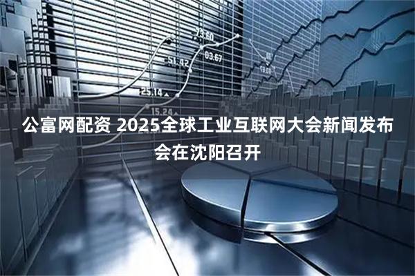 公富网配资 2025全球工业互联网大会新闻发布会在沈阳召开