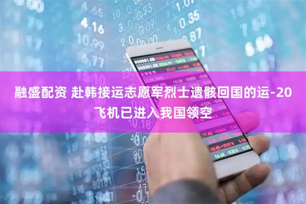 融盛配资 赴韩接运志愿军烈士遗骸回国的运-20飞机已进入我国领空