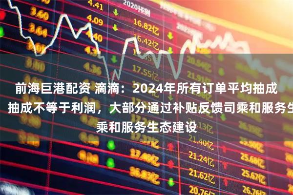 前海巨港配资 滴滴：2024年所有订单平均抽成为14%，抽成不等于利润，大部分通过补贴反馈司乘和服务生态建设