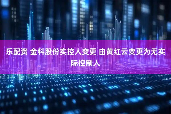 乐配资 金科股份实控人变更 由黄红云变更为无实际控制人