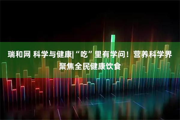 瑞和网 科学与健康|“吃”里有学问！营养科学界聚焦全民健康饮食