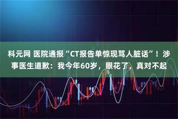 科元网 医院通报“CT报告单惊现骂人脏话”！涉事医生道歉：我今年60岁，眼花了，真对不起