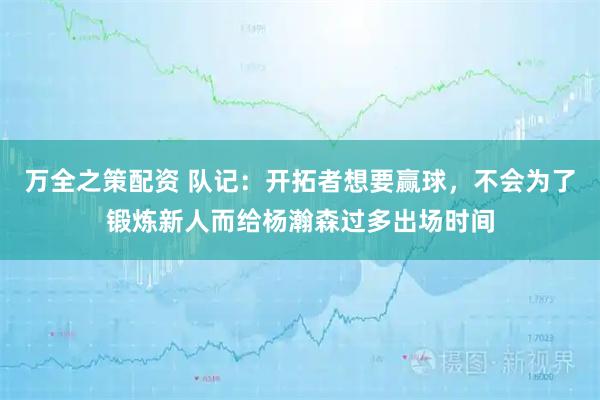 万全之策配资 队记：开拓者想要赢球，不会为了锻炼新人而给杨瀚森过多出场时间