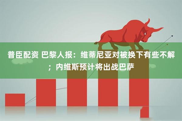普臣配资 巴黎人报：维蒂尼亚对被换下有些不解；内维斯预计将出战巴萨