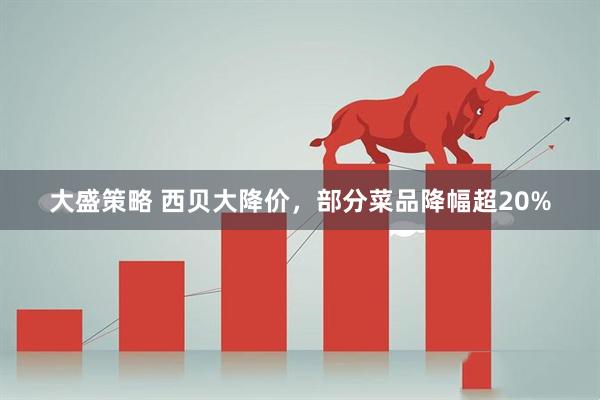 大盛策略 西贝大降价，部分菜品降幅超20%