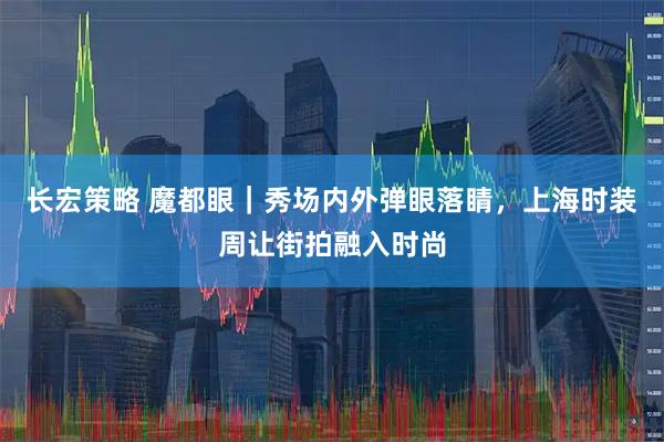 长宏策略 魔都眼｜秀场内外弹眼落睛，上海时装周让街拍融入时尚