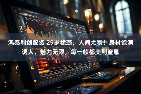 鸿泰利创配资 29岁徐璐，人间尤物！身材饱满诱人，魅力无限，每一帧都美到窒息