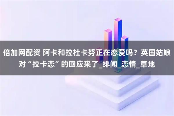 倍加网配资 阿卡和拉杜卡努正在恋爱吗？英国姑娘对“拉卡恋”的回应来了_绯闻_恋情_草地