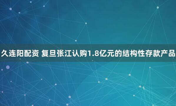 久连阳配资 复旦张江认购1.8亿元的结构性存款产品