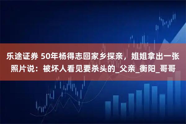 乐途证券 50年杨得志回家乡探亲，姐姐拿出一张照片说：被坏人看见要杀头的_父亲_衡阳_哥哥