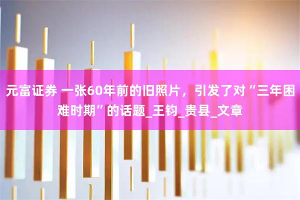 元富证券 一张60年前的旧照片，引发了对“三年困难时期”的话题_王钧_贵县_文章