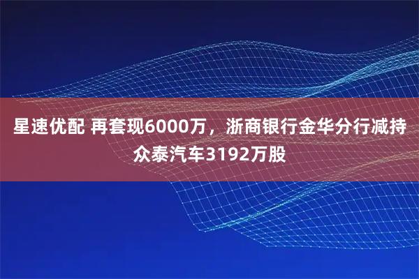 星速优配 再套现6000万，浙商银行金华分行减持众泰汽车3192万股