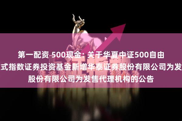 第一配资 500现金: 关于华夏中证500自由现金流交易型开放式指数证券投资基金新增华泰证券股份有限公司为发售代理机构的公告