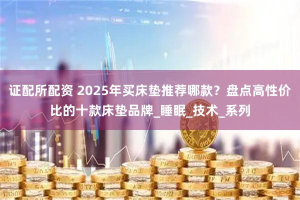 证配所配资 2025年买床垫推荐哪款?盘点高性价比的十款床垫品牌_睡眠_技术_系列