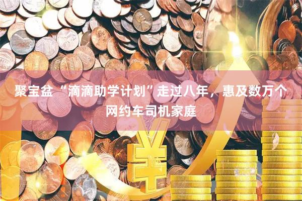 聚宝盆 “滴滴助学计划”走过八年，惠及数万个网约车司机家庭