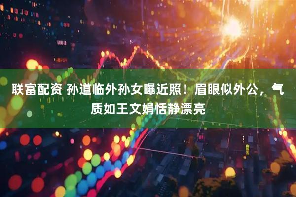 联富配资 孙道临外孙女曝近照！眉眼似外公，气质如王文娟恬静漂亮