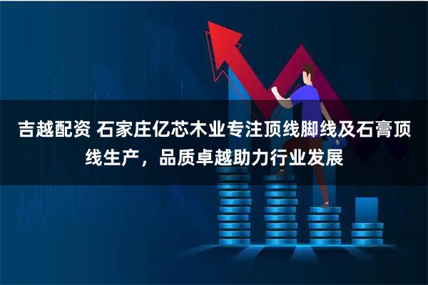 吉越配资 石家庄亿芯木业专注顶线脚线及石膏顶线生产，品质卓越助力行业发展