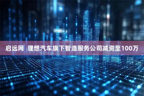 启远网  理想汽车旗下智造服务公司减资至100万