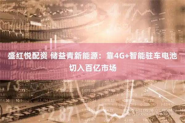 盛红悦配资 储益青新能源：靠4G+智能驻车电池切入百亿市场