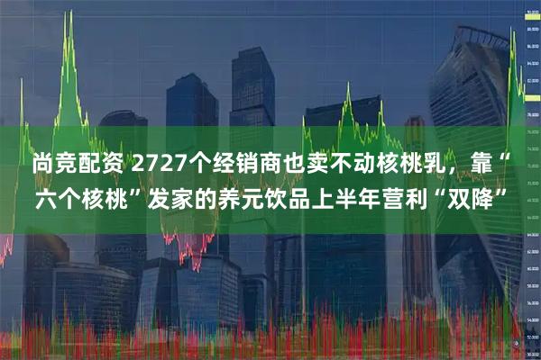 尚竞配资 2727个经销商也卖不动核桃乳，靠“六个核桃”发家的养元饮品上半年营利“双降”