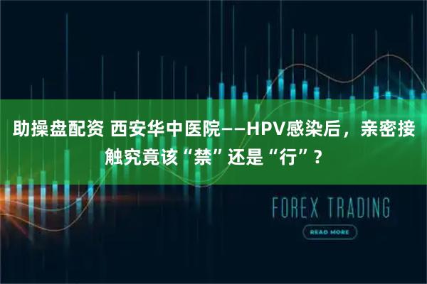 助操盘配资 西安华中医院——HPV感染后，亲密接触究竟该“禁”还是“行”？