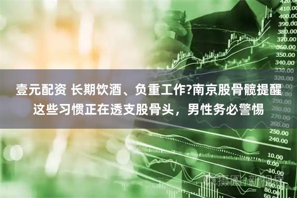 壹元配资 长期饮酒、负重工作?南京股骨髋提醒这些习惯正在透支股骨头，男性务必警惕