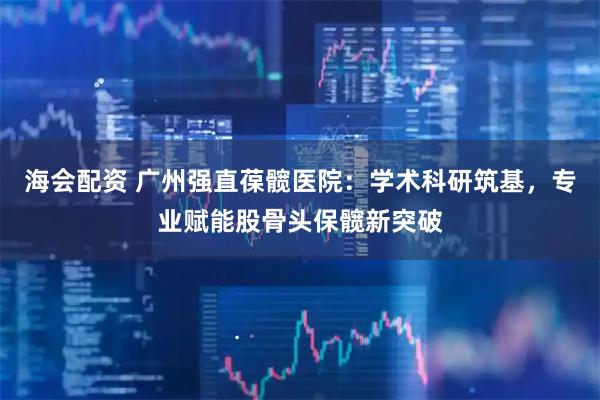 海会配资 广州强直葆髋医院：学术科研筑基，专业赋能股骨头保髋新突破